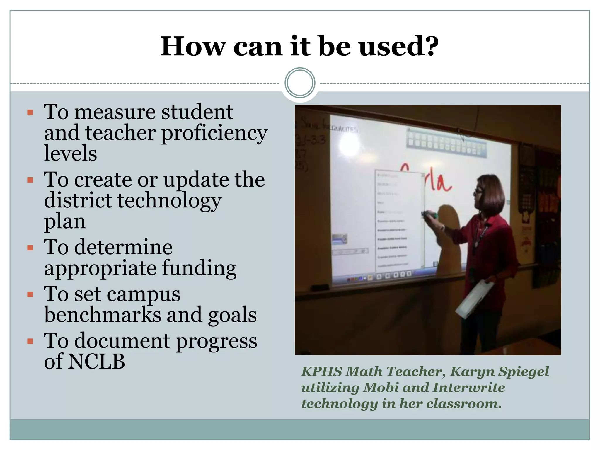 How can it be used?

 To measure student
    and teacher proficiency
    levels
   To create or update the
    district technology
    plan
   To determine
    appropriate funding
   To set campus
    benchmarks and goals
   To document progress
    of NCLB                   KPHS Math Teacher, Karyn Spiegel
                              utilizing Mobi and Interwrite
                              technology in her classroom.
 