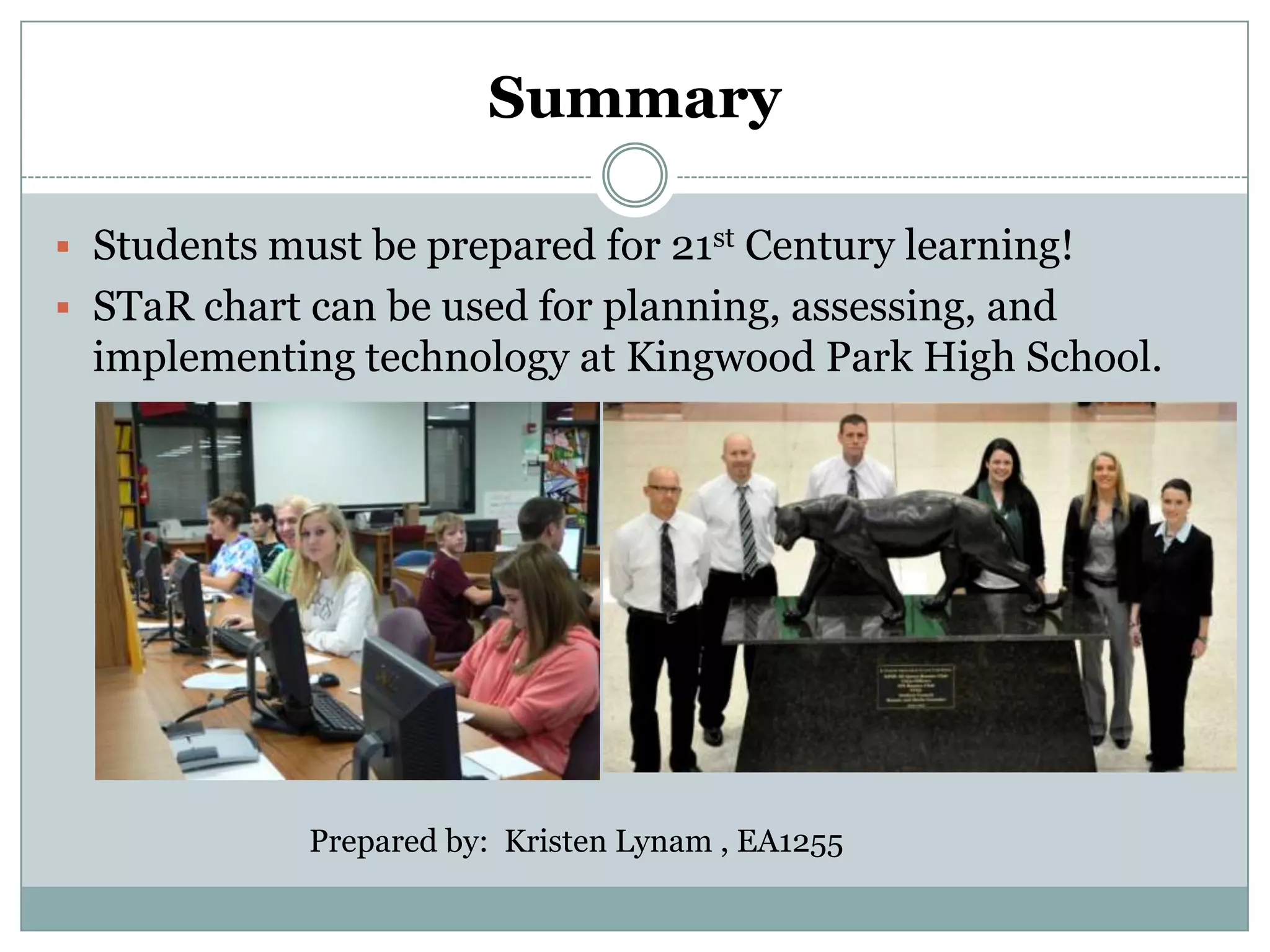 Summary

 Students must be prepared for 21st Century learning!
 STaR chart can be used for planning, assessing, and
  implementing technology at Kingwood Park High School.




             Prepared by: Kristen Lynam , EA1255
 