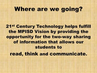 Where are we going?

21st Century Technology helps fulfill
 the MPISD Vision by providing the
opportunity for the two-way sharing
   of information that allows our
            students to
 read, think and communicate.
 