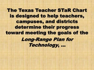 The Texas Teacher STaR Chart
  is designed to help teachers,
     campuses, and districts
    determine their progress
toward meeting the goals of the
     Long-Range Plan for
       Technology, …
 