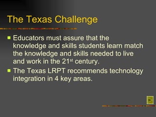 The Texas Challenge Educators must assure that the knowledge and skills students learn match the knowledge and skills needed to live and work in the 21 st  century. The Texas LRPT recommends technology integration in 4 key areas.  