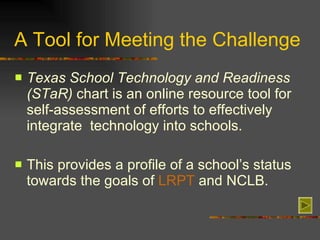 A Tool for Meeting the Challenge Texas School Technology and Readiness (STaR)  chart is an online resource tool for self-assessment of efforts to effectively integrate  technology into schools. This provides a profile of a school’s status towards the goals of  LRPT  and NCLB. 