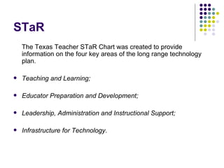 STaR The Texas Teacher STaR Chart was created to provide information on the four key areas of the long range technology plan. Teaching and Learning;  Educator Preparation and Development;  Leadership, Administration and Instructional Support;  Infrastructure for Technology .  