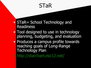 STaR STaR= School Technology and Readiness Tool designed to use in technology planning, budgeting, and evaluation Produces a campus profile towards reaching goals of Long-Range Technology Plan http://starchart.esc12.net/ 
