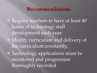 Require teachers to have at least 40 hours of technology staff development each year. Modify curriculum and delivery of the curriculum constantly. Technology applications must be monitored and progression thoroughly recorded 