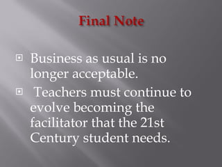 Business as usual is no longer acceptable.  Teachers must continue to evolve becoming the facilitator that the 21st Century student needs. 