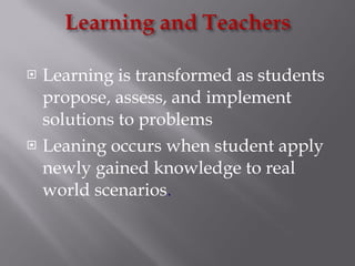 Learning is transformed as students propose, assess, and implement solutions to problems Leaning occurs when student apply newly gained knowledge to real world scenarios . 