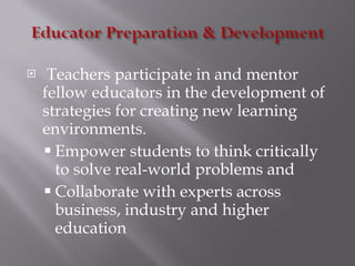 Teachers participate in and mentor fellow educators in the development of strategies for creating new learning environments. Empower students to think critically to solve real-world problems and  Collaborate with experts across business, industry and higher education 