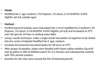 • Media:
• Modified No.3 agar medium ( 3% Peptone, 1% starch, 0.1% KH2PO4, 0.05%
MgSO4, pH 6.8, soluble agar)
• Method :
• Purified bacterial isolates were inoculated into 5 ml of modified No.3 medium ( 3%
Peptone, 1% starch, 0.1% KH2PO4, 0.05% MgSO4, pH 6.8) and incubated at 37°C
and 120 spm for 24 hour in shaking water Bath.
• Using a sterile technique, make a single streak inoculation of organism to be tested
into the centre of labeled Modified No.3 agar medium.
• Incubate the bacterial inoculated plates for 48 hours at 37°C.
• After proper incubation, plates were flooded with Grams iodine solution (2g of KI
and 1g iodine in 300 ml distilled water) for 3-5 minutes and subsequently washed
with 70% alcohol solution.
• Examine for the clear zone around the line of bacterial growth.
 