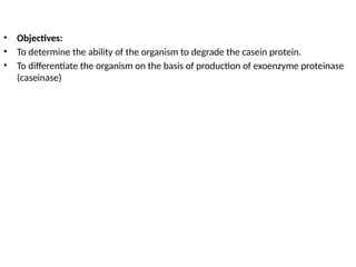 • Objectives:
• To determine the ability of the organism to degrade the casein protein.
• To differentiate the organism on the basis of production of exoenzyme proteinase
(caseinase)
 