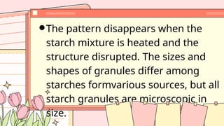 The pattern disappears when the
starch mixture is heated and the
structure disrupted. The sizes and
shapes of granules differ among
starches formvarious sources, but all
starch granules are microscopic in
size.
 
