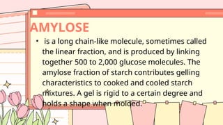 • is a long chain-like molecule, sometimes called
the linear fraction, and is produced by linking
together 500 to 2,000 glucose molecules. The
amylose fraction of starch contributes gelling
characteristics to cooked and cooled starch
mixtures. A gel is rigid to a certain degree and
holds a shape when molded.
AMYLOSE
 