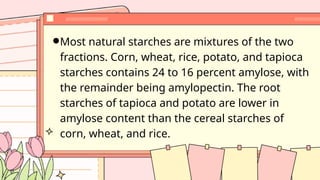 Most natural starches are mixtures of the two
fractions. Corn, wheat, rice, potato, and tapioca
starches contains 24 to 16 percent amylose, with
the remainder being amylopectin. The root
starches of tapioca and potato are lower in
amylose content than the cereal starches of
corn, wheat, and rice.
 