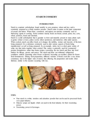 STARCH COOKERY
INTRODUCTION
Starch is a nutrient carbohydrate found notably in corn, potatoes, wheat and rice, and is
commonly prepared as a whole tasteless powder. Starch exists in nature as the main component
of cereals and tubers. Wheat flour, cornstarch, and tapioca are starches commonly used as
thickening agents in cooking. Some common starchy foods are bread, cereals, pasta, rice, corn,
wheat, potatoes, beans and chestnuts.
Starch is a solid carbohydrate that is granular in form and naturally present in many plants such
as grains (wheat or rice), pulses (corn), tubers (potatoes), and numerous other plant species.
When cooked, starch can affect foods as it changes the stability, texture and viscosity of the item
being prepared. It is a substance commonly used to alter various aspects of foods being
manufactured as well as being prepared. As an example, sticky rice is a short grain variety of
white rice that sticks together when cooked. This variety is generally used for commercial
product formulations rather than home recipes, converting the rice starch and flour into food
binders for fillings, gravies and sauces. The starch and flour can withstand refrigerated
conditions without separating when frozen or thawed, becoming an excellent option for frozen
food formulations. During food preparation, different varieties of foods cook into a very dense
consistency due to the higher ratio of starch, thus affecting the preparation and results when
finished, similar to the reaction occurring with rice.
USES:
 Pure starch is a white, tasteless and odourless powder that can be used in processed foods
or in paper industry.
 Glucose syrups are liquids which are used in the food industry for their sweetening
power.
 Sweetening power in beverages.
 