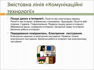 Змістовна лінія «Комунікаційні
технології»


Пошук даних в Інтернеті. Поняття про комп’ютерну мережу.
Поняття про Інтернет. Знайомство з програмою - браузером. Поняття вебсторінки, її адреси. Гіперпосилання. Правила пошуку даних в Інтернеті.
Збереження даних, знайдених в Інтернеті. Авторське право та Інтернет.
Безпечна робота в Інтернеті.



Передавання повідомлень. Електронне листування.
Електронна скринька та електронне листування. Правила і етикет
електронного листування. Безпечна робота в Інтернеті при електронному
листуванні

 
