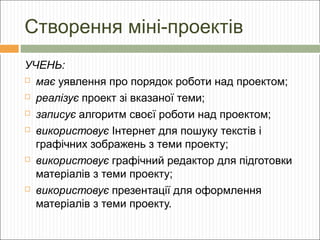 Створення міні-проектів
УЧЕНЬ:
 має уявлення про порядок роботи над проектом;
 реалізує проект зі вказаної теми;
 записує алгоритм своєї роботи над проектом;
 використовує Інтернет для пошуку текстів і
графічних зображень з теми проекту;
 використовує графічний редактор для підготовки
матеріалів з теми проекту;
 використовує презентації для оформлення
матеріалів з теми проекту.

 