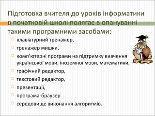 Підготовка вчителя до уроків інформатики
в початковій школі полягає в опануванні
такими програмними засобами:










клавіатурний тренажер,
тренажер мишки,
комп’ютерні програми на підтримку вивчення
української мови, іноземної мови, математики,
графічний редактор,
текстовий редактор,
презентації,
програма-браузер
середовище виконання алгоритмів.

 
