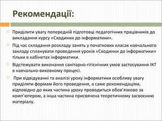 Рекомендації:


Приділити увагу попередній підготовці педагогічних працівників до
викладання курсу «Сходинки до інформатики».



Під час складання розкладу занять у початкових класах навчального
закладу спланувати проведення уроків «Сходинки до інформатики»
тільки в кабінетах інформатики.



Відстежувати виконання санітарно-гігієнічних умов застосування ІКТ
в навчально-виховному процесі.



При відвідуванні та аналізі уроку інформатики особливу увагу
приділяти формам його проведення, а саме рекомендаціям,
відповідно до яких частина уроку проводиться обов’язково за
комп’ютером, а інша частина присвячена теоретичному засвоєнню
матеріалу.

 