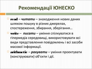 Рекомендації ЮНЕСКО






read – читати – знаходження нових даних
шляхом пошуку в різних джерелах,
спостереження, збирання, зберігання…
write – писати – уміння спілкуватися в
гіпермедіа середовищі, використовувати всі
види представлення повідомлень і всі засоби
масової інформації.
arithmetic – рахувати – уміння проектувати
(конструювати) об’єкти і дії.

 