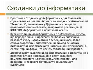 Сходинки до інформатики






Програма «Сходинки до інформатики» для 2–4 класів
спрямована на реалізацію мети та завдань освітньої галузі
"Технології", визначених у Державному стандарті
початкової загальної освіти, та враховує рекомендації
ЮНЕСКО «Інформатика в початковій освіті».
Курс «Сходинки до інформатики» є підготовчим курсом,
що передує більш широкому і глибокому вивченню
базового курсу інформатики в середній школі, являє
собою скорочений систематичний виклад основних
питань науки інформатики та інформаційних технологій в
елементарній формі, та носить світоглядний характер.
Метою курсу «Сходинки до інформатики» є формування і
розвиток в учнів інформаційно-комунікаційної
компетентності та ключових компетентностей для
реалізації їх творчого потенціалу і соціалізації у
суспільстві.

 
