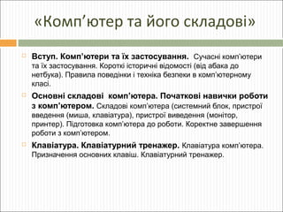 «Комп’ютер та його складові»


Вступ. Комп’ютери та їх застосування. Сучасні комп’ютери
та їх застосування. Короткі історичні відомості (від абака до
нетбука). Правила поведінки і техніка безпеки в комп’ютерному
класі.



Основні складові комп’ютера. Початкові навички роботи
з комп’ютером. Складові комп’ютера (системний блок, пристрої
введення (миша, клавіатура), пристрої виведення (монітор,
принтер). Підготовка комп’ютера до роботи. Коректне завершення
роботи з комп’ютером.



Клавіатура. Клавіатурний тренажер. Клавіатура комп’ютера.
Призначення основних клавіш. Клавіатурний тренажер.

 