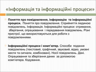 «Інформація та інформаційні процеси»


Поняття про повідомлення, інформацію та інформаційні
процеси. Поняття про повідомлення. Сприйняття людиною
повідомлень. Інформація. Інформаційні процеси: отримання,
зберігання, опрацювання і передавання повідомлень. Різні
пристрої, що використовуються для роботи з
повідомленнями.



Інформаційні процеси і комп’ютер. Способи подання
повідомлень (текстовий, графічний, звуковий, відео, умовні
жести та сигнали, комбіновані). Носії повідомлень. Дані.
Опрацювання та зберігання даних за допомогою
комп’ютера. Кодування.

 