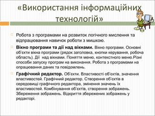 «Використання інформаційних
технологій»


Робота з програмами на розвиток логічного мислення та
відпрацювання навичок роботи з мишкою.



Вікно програми та дії над вікнами. Вікно програми. Основні
об’єкти вікна програми (рядок заголовка, кнопки керування, робоча
область). Дії над вікнами. Поняття меню, контекстного меню.Різні
способи запуску програм на виконання. Робота з програмами на
опрацювання даних та повідомлень.



Графічний редактор. Об’єкти. Властивості об’єктів, значення
властивостей. Графічний редактор. Створення об’єктів в
середовищі графічного редактора, змінення значень їх
властивостей. Комбінування об’єктів, створення зображень.
Збереження зображень. Відкриття збережених зображень у
редакторі.

 