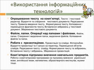 «Використання інформаційних
технологій»


Опрацювання тексту на комп’ютері. Тексти і текстовий
редактор. Відкриття та створення текстового документа. Редагування
тексту. Правила введення тексту. Форматування тексту. Копіювання і
переміщення фрагментів тексту. Вставлення зображень у текстовий
документ. Збереження текстового документа.



Файли, папки. Операції над папками і файлами. Файли,
папки. Створення і видалення папок, видалення файлів. Копіювання
файлів та папок.



Робота з презентаціями. Презентація та слайди. Фотоальбом.
Відкриття презентації та її запуск на перегляд. Переміщення об’єктів
слайдів. Редагування тексту слайду. Форматування тексту та зображень.
Вставлення тексту і зображень. Збереження презентацій.



Комп’ютерна підтримка вивчення навчальних предметів.
Робота з комп‘ютерними програмами на підтримку вивчення української
мови, англійської мови, математики, образотворчого мистецтва, музики
тощо.

 