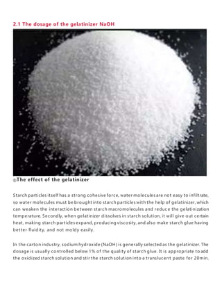 2.1 The dosage of the gelatinizer NaOH
①The effect of the gelatinizer
Starch particles itself has a strong cohesive force, water molecules are not easy to infiltrate,
so water molecules must be brought into starch particles with the help of gelatinizer, which
can weaken the interaction between starch macromolecules and reduc e the gelatinization
temperature. Secondly, when gelatinizer dissolves in starch solution, it will give out certain
heat, making starch particles expand, producing viscosity, and also make starch glue having
better fluidity, and not moldy easily.
In the carton industry, sodium hydroxide (NaOH) is generally selected as the gelatinizer. The
dosage is usually controlled below 1% of the quality of starch glue. It is appropriate to add
the oxidized starch solution and stir the starch solution into a translucen t paste for 20min.
 