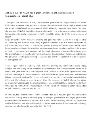 ②The amount of NaOH has a great influence on the gelatinization
temperature of starch glue
The higher the amount of NaOH, the lower the gelatinization temperature with a better
infiltration. However, if the weather is too hot, the temperature of starch glue will rise, and
the activity of NaOH will increase as well, which will easily cause viscosity rising. Therefore,
the amount of NaOH should be slightly adjusted to reach the appropriate gelatinization
temperature. Generally, the amount of NaOH should be adjusted with the second amount of
NaOH.
Large amount of NaOH will cause swelling and gelatinization of starch molecules, resulting
in thickening and increase of viscosity (higher than that of 80s). It is not conducive to the
diffusion of oxidants, and it is not easy to glue or glue vague.The dosage of NaOH should
be reduced according to the situation, and measures should be taken to dilute.If the amount
of NaOH is too large, which exceeds all the required amount in the gelatinization pr ocess,
the glue solution is in high fluidity, which will reduce the viscosity of starch glue and increase
the pH value, resulting in yellowing corrugated box and the ink color shifted on the surface
of corrugated box.
The dosage of NaOH is relatively small., it is white or milky paste 20min after being added,
opaque and non-sticky, which under this circumstances is not conducive to the oxidation of
starch. The gelatinization is not complete. Glue solution is turbid with a poor fluidity and
difficult to storage. If the dosage is too small, characterized by the amount of heat released
is less, the gelatinization effect is not sufficient, the viscosity is too low (viscosity is below
20s), and the adhesion force is poor, then the amount of NaOH should be added
appropriately according to the situation (the net amount of NaOH used should be clarified).
When adding NaOH, fill a certain amount of NaOH with 5 -10 times cold water, slowly add it
to the container, and continue to stir.
In addition, the concentration of NaOH cannot be too high, if so, the gelatinization reaction
will be too strong, easy to saccharifying, resulting in glue thrown, and vague glue will be
generated on the framed corrugated peak. It will cause debonding and destroy paper fiber
and is difficult to dry. when air humidity is large, easy to absorb moisture and yellowing,
which generally should be controlled in 10%-13% .
 