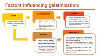Factors influencing gelatinization:
1. WATER
Sufficient water must be
available for absorption by
starch.
2. TEMPERATURE
• Gelatinization temperature
differs for diff starch acc. to
size of starch
• Gelatinize begins b/w 60 and
70C
3. TIMING
• Starch granules break apart, when
continued heating stresses the bond
holding them together.
• Heating beyond gelatinization
temperature decreases viscosity.
4. STIRRING
• Too much stirring makes starch
granule to rupture prematurely,
resulting in a slippery starch
with less viscosity
• Require in order to assure
uniform consistency and to
prevent lumps from forming
5. INGREDIENTS.
Sugar competes with starch for available water,
delays the onset of gelatinization, and increases
the required temperature
Fat/protein: Delays gelatinization by coating
the starch and preventing it from absorbing
water.
A pH below 4.0 decreases the viscosity of a
starch gel.
TYPES OF THE STARCH: Potato starch has max
gelatinization ability.
 