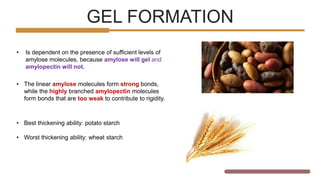 GEL FORMATION
SPECIAL
DESSERT
• Is dependent on the presence of sufficient levels of
amylose molecules, because amylose will gel and
amylopectin will not.
• The linear amylose molecules form strong bonds,
while the highly branched amylopectin molecules
form bonds that are too weak to contribute to rigidity.
• Best thickening ability: potato starch
• Worst thickening ability: wheat starch
 