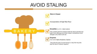 AVOID STALING
B A K E R Y
Emulsifier (Lecithin, datem esters)
Store in freezer
They combine with the amylose inside the starch granules and
keep it from diffusing out so that it doesn’t contribute as much
strength to the initial crumb set
Incorporation of high fiber flour
Heat stable Alpha Amylases, lipases
Enzymes
They slow the rate of crumb firming in a way that may also
slow the rate of moisture migration.
 