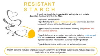 RESISTANT
S T A R C H
A small fraction of starch resistant to hydrolysis and resists
digestion, functioning kind of like fiber.
There are 4 different types
•Type 1: Is found in grains, seeds and legumes and resists digestion
because it’s bound within the fibrous cell walls.
•Type 2: Is found in some starchy foods, including raw potatoes and
green (unripe) bananas.
•Type 3: Is formed when certain starchy foods, including potatoes and
rice, are cooked and then cooled. The cooling turns some of the
digestible starches into resistant starches via retrogradation .
•Type 4: Is man-made and formed via a chemical process.
.
Health benefits includes improved insulin sensitivity, lower blood sugar levels, reduced appetite
and various benefits for digestion.
 