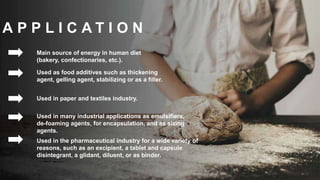 A P P L I C A T I O N
Main source of energy in human diet
(bakery, confectionaries, etc.).
Used as food additives such as thickening
agent, gelling agent, stabilizing or as a filler.
Used in paper and textiles industry.
Used in many industrial applications as emulsifiers,
de-foaming agents, for encapsulation, and as sizing
agents.
Used in the pharmaceutical industry for a wide variety of
reasons, such as an excipient, a tablet and capsule
disintegrant, a glidant, diluent, or as binder.
 