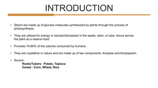 INTRODUCTION
• Starch are made up of glucose molecules synthesized by plants through the process of
photosynthesis.
• They are utilized for energy or stored(chloroplast) in the seeds, stem, or tube, hence serves
the plant as a reserve food.
• Provides 70-80% of the calories consumed by humans.
• They are crystalline in nature and are made up of two components: Amylose and Amylopectin.
• Source:
Roots/Tubers: Potato, Tapioca
Cereal : Corn, Wheat, Rice
 