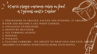 Starch plays various roles in food,
a typical multi-tasker
1. THICKENERS IN GRAVIES, SAUCES AND PUDDING. IT ABSORBS
WATER AND BECOME A GEL WHEN COOKED.
2. COLLOIDAL STABILIZERS
3. MOISTURE RETAINER
4. GEL FORMING AGENTS
5. BINDERS
6. PACKAGE
7. FLAVORS CARRIERS - ITS ABILITY TO TRAP OILS AND FATS, WHICH
ABSORBS FLAVORING SUBSTANCES MORE EFFICIENTLY.
 