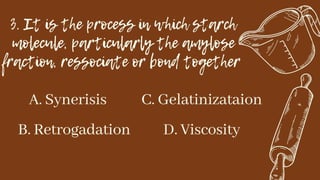 3. It is the process in which starch
molecule, particularly the amylose
fraction, ressociate or bond together
A. Synerisis
B. Retrogadation
C. Gelatinizataion
D. Viscosity
 