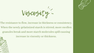Viscosity
The resistance to flow, increase in thickness or consistency.
When the newly gelatinized starch is stirred, more swollen
granules break and more starch molecules spill causing
increase in viscosity or thickness.
 