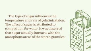 The type of sugar influences the
temperature and rate of gelatinizataion.
The effect of sugar is attributed to
competition for water. It was observed
that sugar actually interacts with the
amorphous areas of the starch granules
 