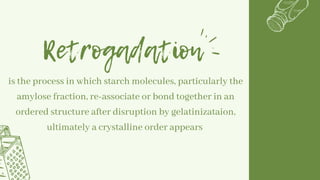 Retrogadation
is the process in which starch molecules, particularly the
amylose fraction, re-associate or bond together in an
ordered structure after disruption by gelatinizataion,
ultimately a crystalline order appears
 