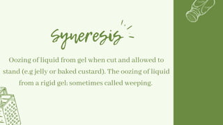 Syneresis
Oozing of liquid from gel when cut and allowed to
stand (e.g jelly or baked custard). The oozing of liquid
from a rigid gel; sometimes called weeping.
 