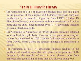 STARCH BIOSYNTHESIS
 (2) Formation of α-(1 : 4) glycosidic linkages may also take place
in the presence of the enzyme UDPG-transglycosylase (amylose
synthetase) by the transfer of glucose from UDPG (Uridine Di
Phosphate Glucose) to an acceptor molecule consisting of 2 to 4 or
more glucose units joined together by α-(1 : 4) glycosidic linkages
or even a starch molecule.
 (3) According to Akazawa et al (1964) glucose molecule obtained
as a result of the hydrolysis of sucrose in the presence of enzyme
sucrase is transferred to UDP (Uridine Di Phosphate) molecule to
form UDPG. Form UDPG the glucose molecule is transferred to
starch.
 (4) Formation of α-(1: 4) glycosidic linkages leading to the
synthesis of; amylose may also take place in the presence of D-
Enzyme by the transfer of two or more glucose units from
maltodextrins (consisting of more than two glucose units) to a
 
