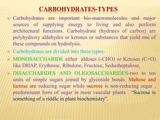 CARBOHYDRATES-TYPES
 Carbohydrates are important bio-macromolecules and major
sources of supplying energy to living and also perform
architectural functions. Carbohydrate (hydrates of carbon) are
polyhydroxy aldehydes or ketones or substances that yield one of
these compounds on hydrolysis.
 Carbohydrates are divided into three types-
 MONOSACCHARIDE either aldoses (-CHO) or Ketoses (C=O)
like DHAP, Erythrose, Ribulose, Fructose, Seduoheptulose,
 DISACCHARIDES AND OLIGOSACCHARIDES-two to ten
units of simple sugars joined by glycoside bonds. Maltose and
lactose are reducing sugar while sucrose is non-reducing sugar ,
predominant form of sugar in most vascular plants . “Sucrose is
something of a riddle in plant biochemistry”.
 