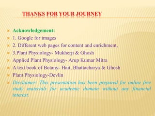 THANKS FOR YOUR JOURNEY
 Acknowledgement:
 1. Google for images
 2. Different web pages for content and enrichment,
 3.Plant Physiology- Mukherji & Ghosh
 Applied Plant Physiology- Arup Kumar Mitra
 A text book of Botany- Hait, Bhattacharya & Ghosh
 Plant Physiology-Devlin
 Disclaimer: This presentation has been prepared for online free
study materials for academic domain without any financial
interest.
 