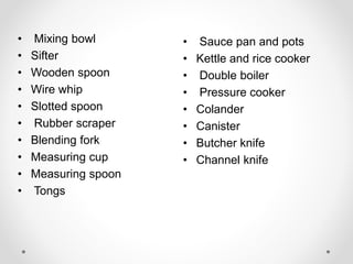 • Sauce pan and pots
• Kettle and rice cooker
• Double boiler
• Pressure cooker
• Colander
• Canister
• Butcher knife
• Channel knife
• Mixing bowl
• Sifter
• Wooden spoon
• Wire whip
• Slotted spoon
• Rubber scraper
• Blending fork
• Measuring cup
• Measuring spoon
• Tongs
 