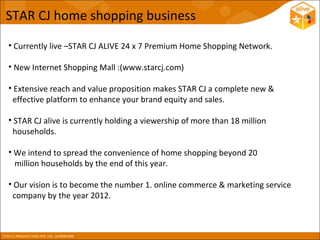 STAR CJ home shopping business

• Currently live –STAR CJ ALIVE 24 x 7 Premium Home Shopping Network.

• New Internet Shopping Mall :(www.starcj.com)

• Extensive reach and value proposition makes STAR CJ a complete new &
 effective platform to enhance your brand equity and sales.

• STAR CJ alive is currently holding a viewership of more than 18 million
 households.

• We intend to spread the convenience of home shopping beyond 20
  million households by the end of this year.

• Our vision is to become the number 1. online commerce & marketing service
 company by the year 2012.
 