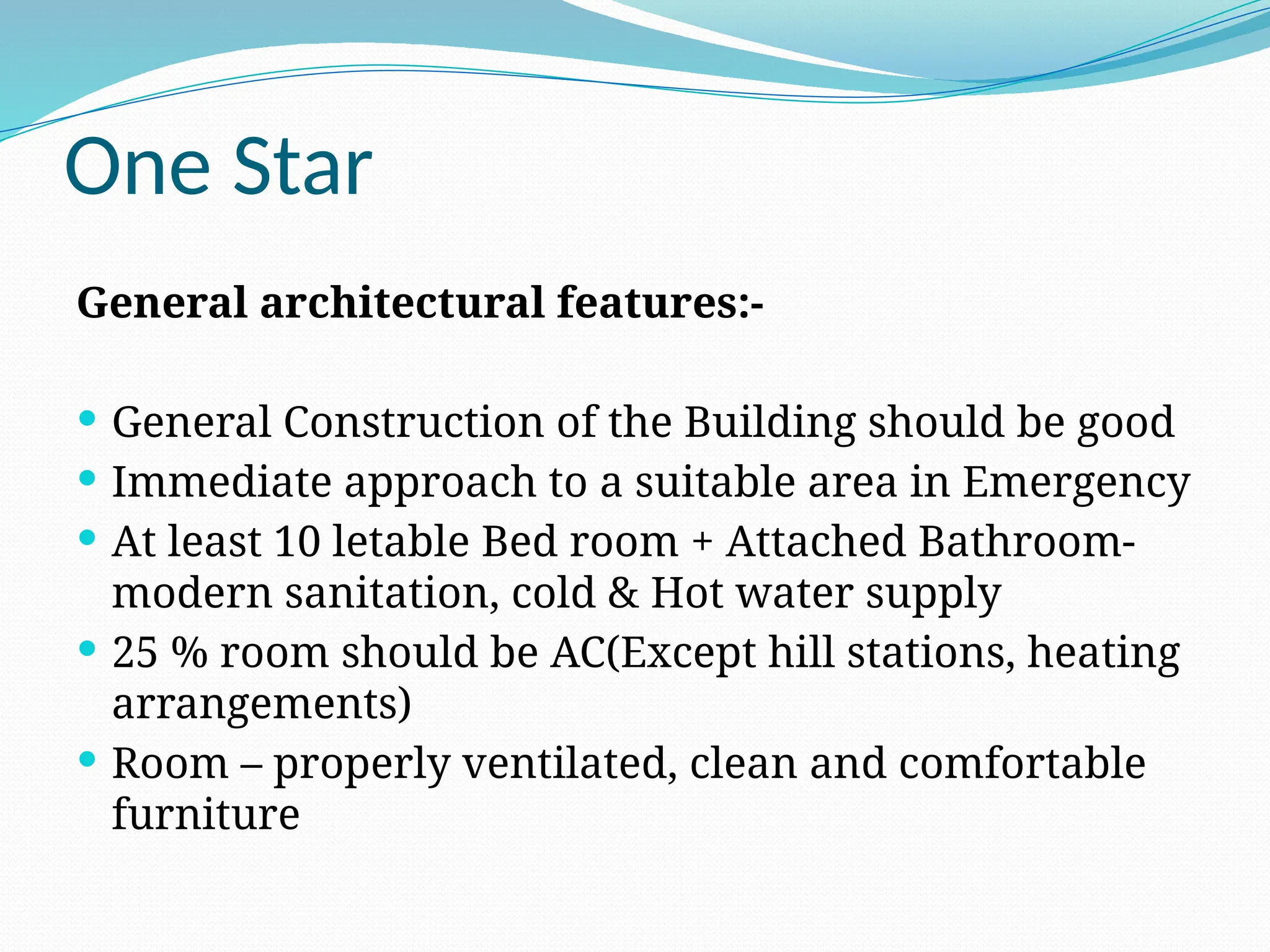 One Star
General architectural features:-
 General Construction of the Building should be good
 Immediate approach to a suitable area in Emergency
 At least 10 letable Bed room + Attached Bathroom-
modern sanitation, cold & Hot water supply
 25 % room should be AC(Except hill stations, heating
arrangements)
 Room – properly ventilated, clean and comfortable
furniture
 