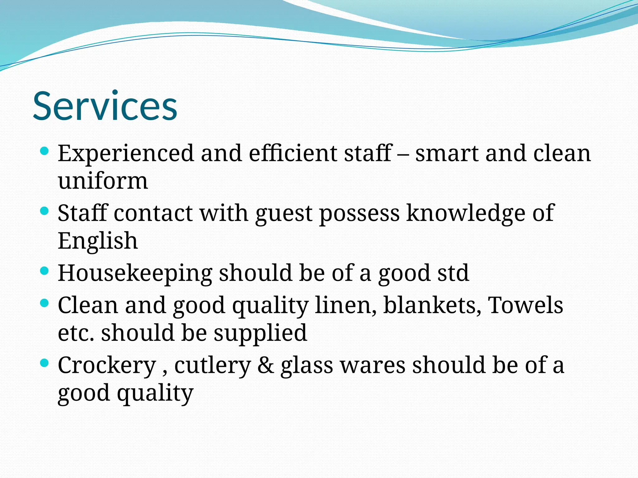 Services
 Experienced and efficient staff – smart and clean
uniform
 Staff contact with guest possess knowledge of
English
 Housekeeping should be of a good std
 Clean and good quality linen, blankets, Towels
etc. should be supplied
 Crockery , cutlery & glass wares should be of a
good quality
 