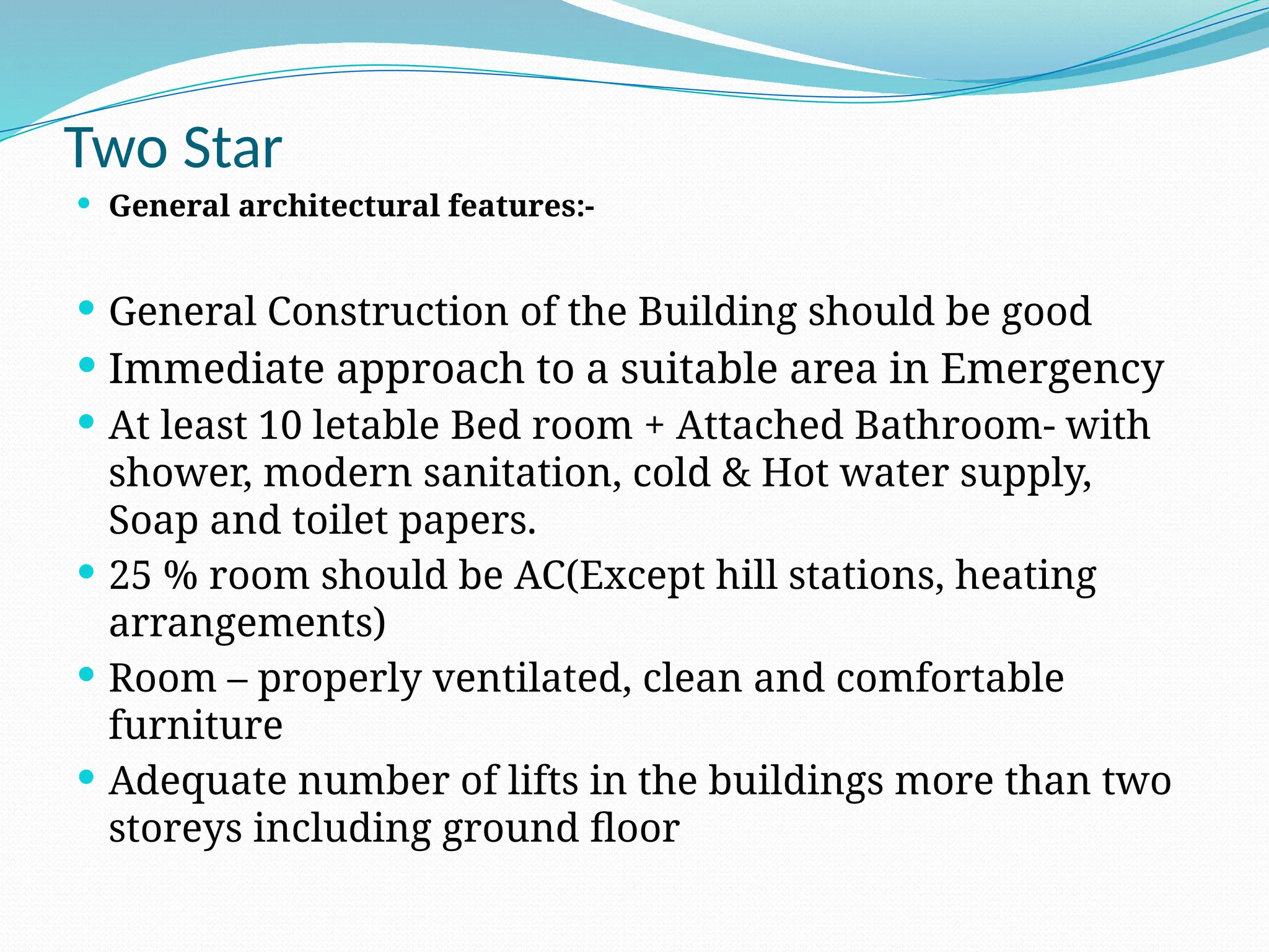 Two Star
 General architectural features:-
 General Construction of the Building should be good
 Immediate approach to a suitable area in Emergency
 At least 10 letable Bed room + Attached Bathroom- with
shower, modern sanitation, cold & Hot water supply,
Soap and toilet papers.
 25 % room should be AC(Except hill stations, heating
arrangements)
 Room – properly ventilated, clean and comfortable
furniture
 Adequate number of lifts in the buildings more than two
storeys including ground floor
 